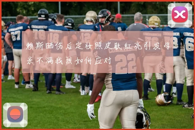 赖斯晒伤后定妆照皮肤红亮引发母亲不满我该如何应对